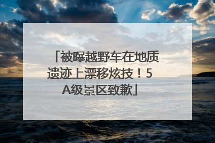 被曝越野车在地质遗迹上漂移炫技！5A级景区致歉