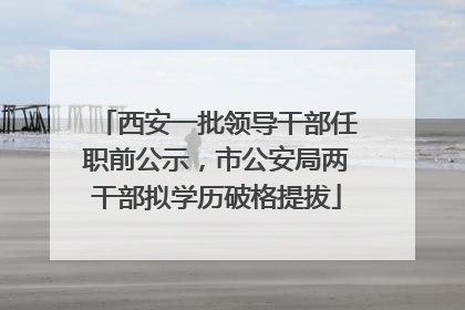 西安一批领导干部任职前公示，市公安局两干部拟学历破格提拔