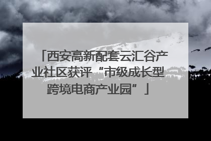 西安高新配套云汇谷产业社区获评“市级成长型跨境电商产业园”
