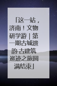 这一站，济南！文物研学游｜第一期古城遗韵·古建筑巡迹之旅圆满结束