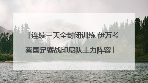 连续三天全封闭训练 伊万考察国足客战印尼队主力阵容