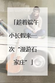 趁着端午小长假来一次“漫游石家庄”