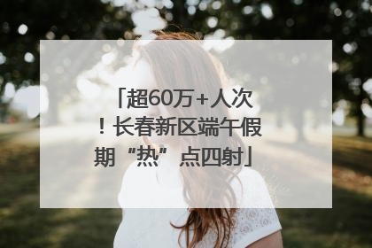 超60万+人次！长春新区端午假期“热”点四射