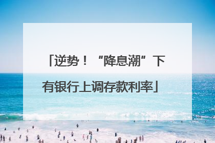 逆势！“降息潮”下有银行上调存款利率