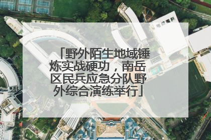野外陌生地域锤炼实战硬功，南岳区民兵应急分队野外综合演练举行