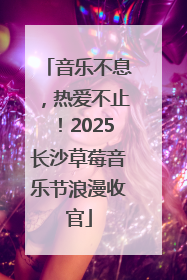 音乐不息，热爱不止！2025长沙草莓音乐节浪漫收官