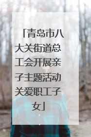 青岛市八大关街道总工会开展亲子主题活动关爱职工子女