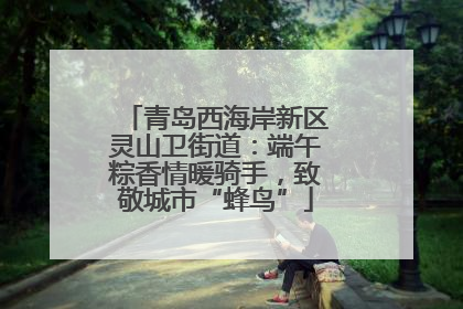 青岛西海岸新区灵山卫街道：端午粽香情暖骑手，致敬城市“蜂鸟”