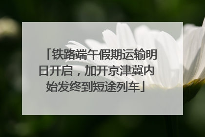 铁路端午假期运输明日开启，加开京津冀内始发终到短途列车