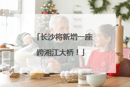长沙将新增一座跨湘江大桥！