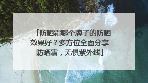 防晒霜哪个牌子的防晒效果好？多方位全面分享防晒霜，无惧紫外线