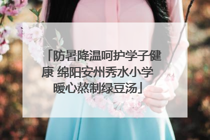 防暑降温呵护学子健康 绵阳安州秀水小学暖心熬制绿豆汤
