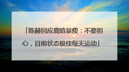 陈赫回应鹿晗暴瘦：不要担心，目前状态极佳每天运动