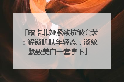 露卡菲娅紧致抗皱套装：解锁肌肤年轻态，淡纹紧致美白一套拿下