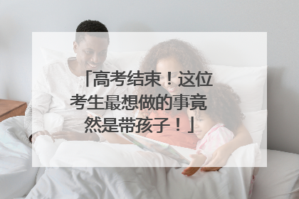 高考结束！这位考生最想做的事竟然是带孩子！