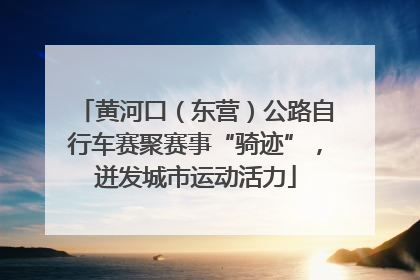 黄河口（东营）公路自行车赛聚赛事“骑迹”，迸发城市运动活力