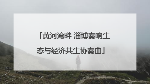 黄河湾畔 淄博奏响生态与经济共生协奏曲