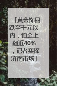 黄金饰品跌至千元以内，铂金上翻近40%，记者实探济南市场