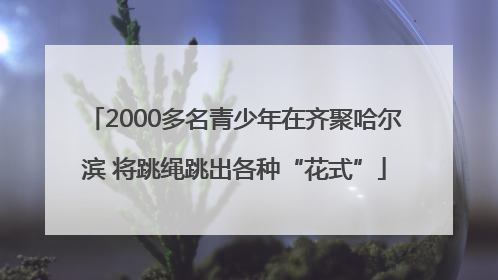 2000多名青少年在齐聚哈尔滨 将跳绳跳出各种“花式”