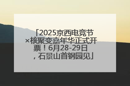 2025京西电竞节×核聚变嘉年华正式开票！6月28-29日，石景山首钢园见