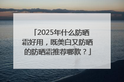 2025年什么防晒霜好用，既美白又防晒的防晒霜推荐哪款？