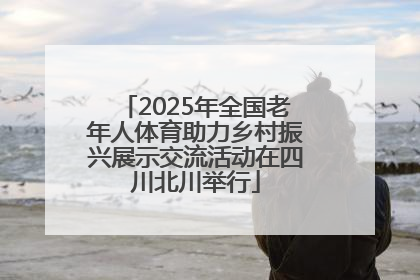 2025年全国老年人体育助力乡村振兴展示交流活动在四川北川举行