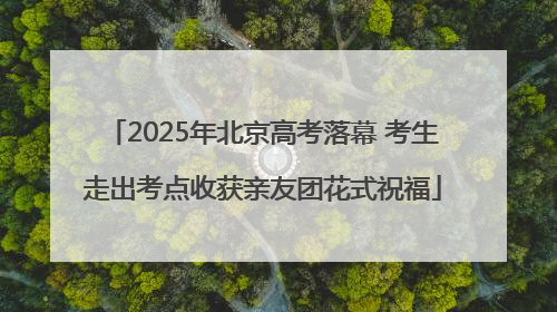 2025年北京高考落幕 考生走出考点收获亲友团花式祝福
