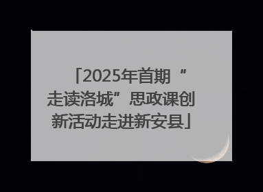 2025年首期“走读洛城”思政课创新活动走进新安县