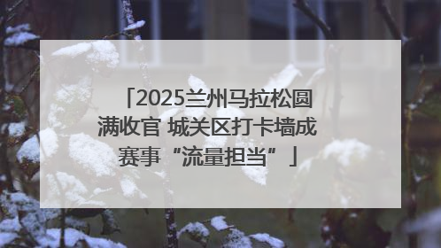 2025兰州马拉松圆满收官 城关区打卡墙成赛事“流量担当”