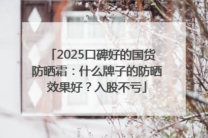 2025口碑好的国货防晒霜：什么牌子的防晒效果好？入股不亏