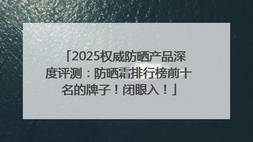 2025权威防晒产品深度评测：防晒霜排行榜前十名的牌子！闭眼入！