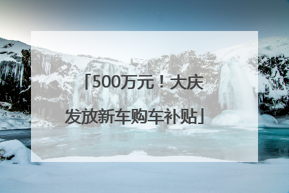 500万元！大庆发放新车购车补贴