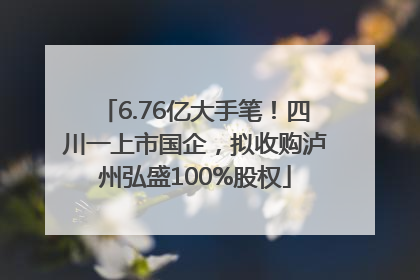 6.76亿大手笔！四川一上市国企，拟收购泸州弘盛100%股权
