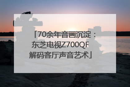 70余年音画沉淀：东芝电视Z700QF解码客厅声音艺术